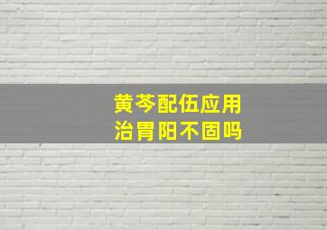 黄芩配伍应用 治胃阳不固吗